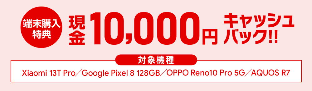 12/18(月)まで!Xiaomi 13T Pro、Google Pixel 8(128GB)、OPPO Reno10 Pro 5G、AQUOS R7ご購入で、もれなくセール価格に加えて現金10,000円キャッシュバック!